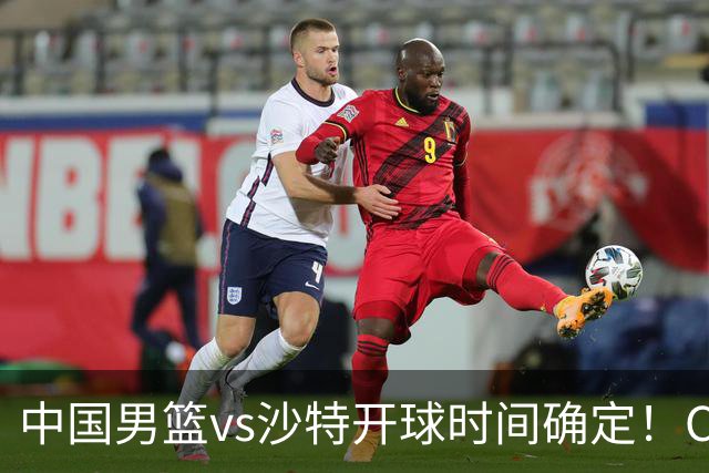 中国男篮vs沙特开球时间确定！CCTV5直播：调整，日本队难度大